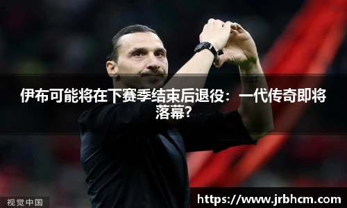 伊布可能将在下赛季结束后退役：一代传奇即将落幕？