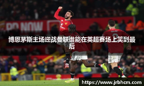 博恩茅斯主场迎战曼联谁能在英超赛场上笑到最后